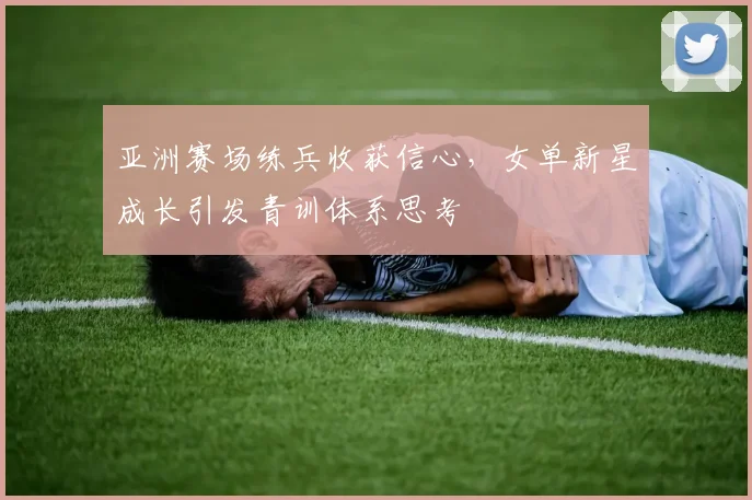 亚洲赛场练兵收获信心，女单新星成长引发青训体系思考