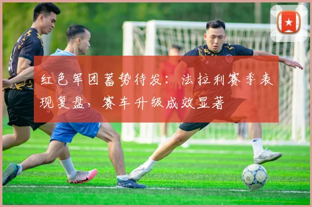红色军团蓄势待发：法拉利赛季表现复盘，赛车升级成效显著