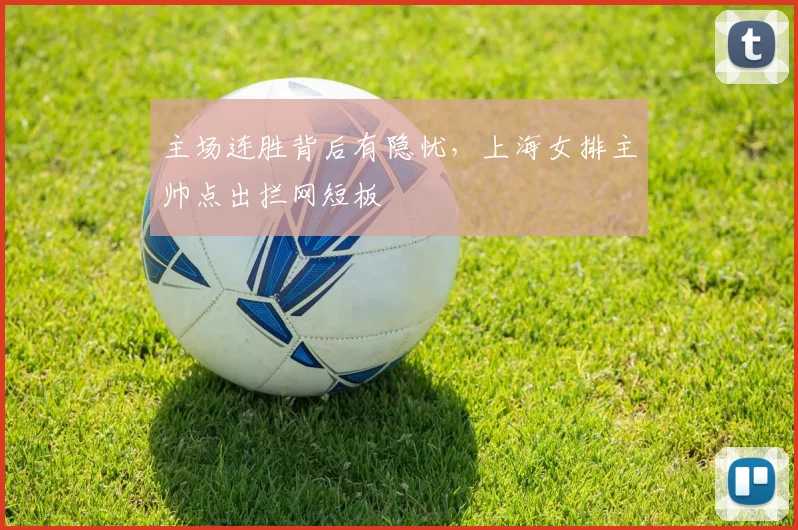 主场连胜背后有隐忧，上海女排主帅点出拦网短板